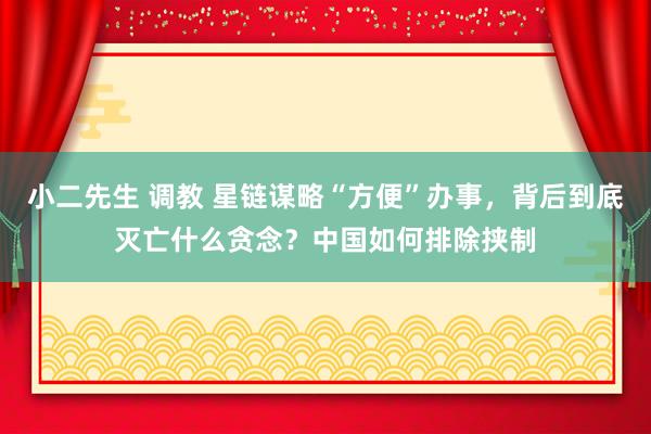 小二先生 调教 星链谋略“方便”办事，背后到底灭亡什么贪念？中国如何排除挟制