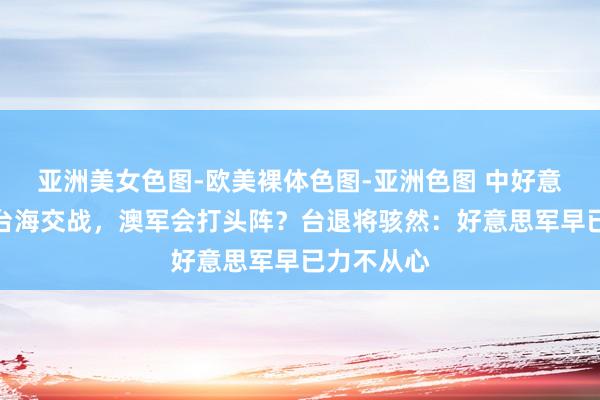 亚洲美女色图-欧美裸体色图-亚洲色图 中好意思倘若在台海交战，澳军会打头阵？台退将骇然：好意思军早已力不从心