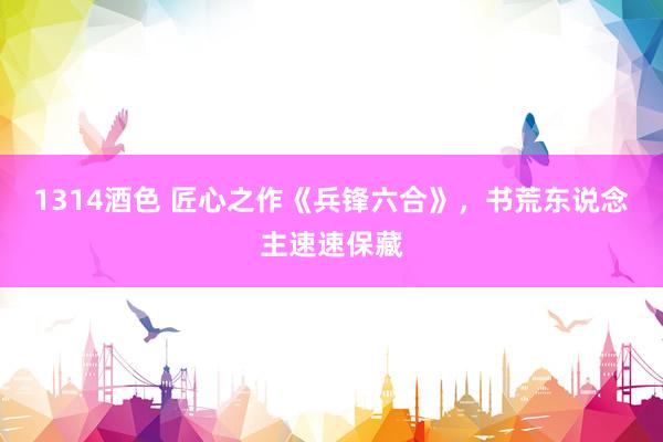 1314酒色 匠心之作《兵锋六合》，书荒东说念主速速保藏