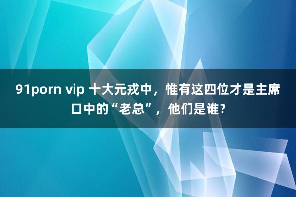 91porn vip 十大元戎中，惟有这四位才是主席口中的“老总”，他们是谁？