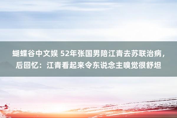 蝴蝶谷中文娱 52年张国男陪江青去苏联治病，后回忆：江青看起来令东说念主嗅觉很舒坦