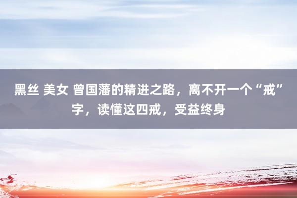 黑丝 美女 曾国藩的精进之路，离不开一个“戒”字，读懂这四戒，受益终身