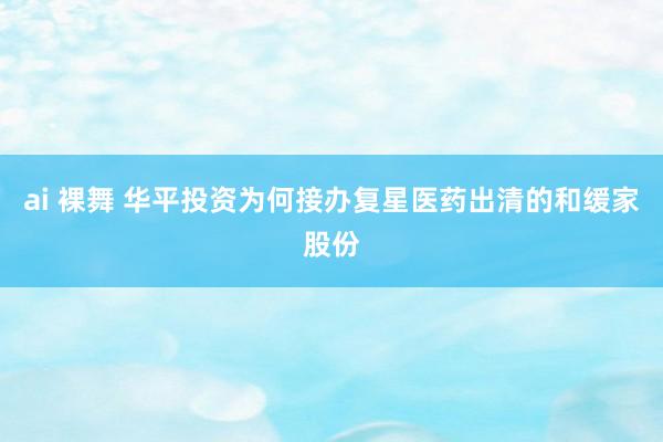 ai 裸舞 华平投资为何接办复星医药出清的和缓家股份
