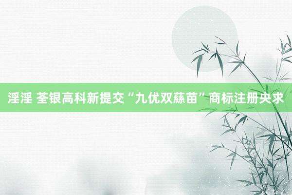 淫淫 荃银高科新提交“九优双蕬苗”商标注册央求