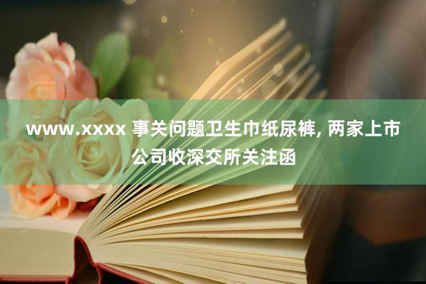 www.xxxx 事关问题卫生巾纸尿裤, 两家上市公司收深交所关注函