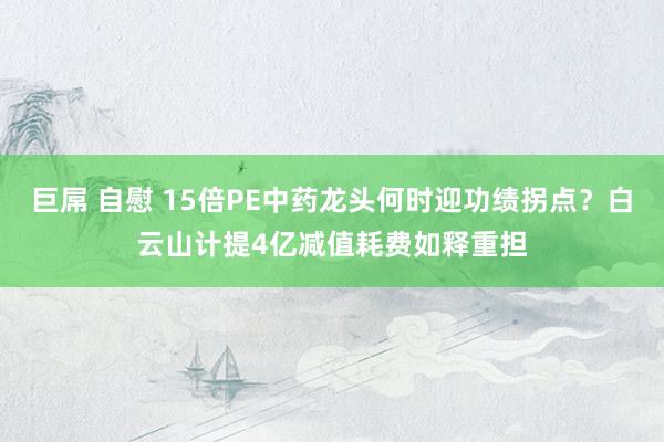 巨屌 自慰 15倍PE中药龙头何时迎功绩拐点？白云山计提4亿减值耗费如释重担