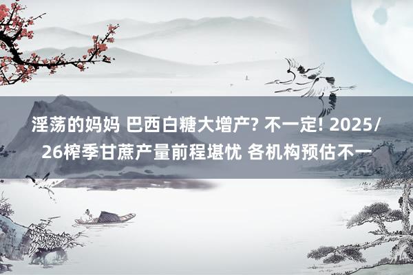 淫荡的妈妈 巴西白糖大增产? 不一定! 2025/26榨季甘蔗产量前程堪忧 各机构预估不一