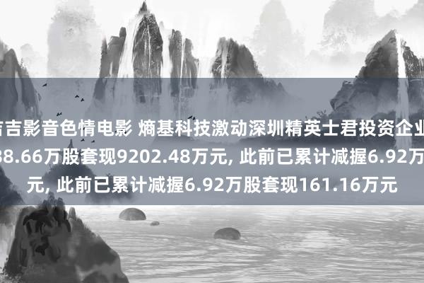 吉吉影音色情电影 熵基科技激动深圳精英士君投资企业(有限搭伙)拟减握288.66万股套现9202.48万元, 此前已累计减握6.92万股套现161.16万元