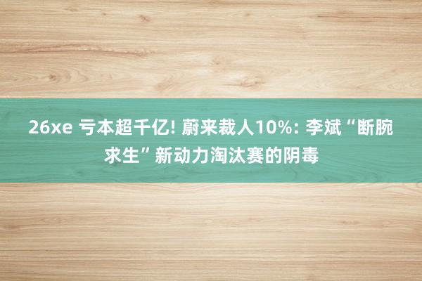 26xe 亏本超千亿! 蔚来裁人10%: 李斌“断腕求生”新动力淘汰赛的阴毒