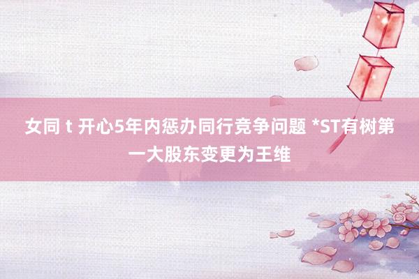 女同 t 开心5年内惩办同行竞争问题 *ST有树第一大股东变更为王维