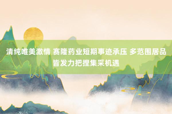 清纯唯美激情 赛隆药业短期事迹承压 多范围居品皆发力把捏集采机遇