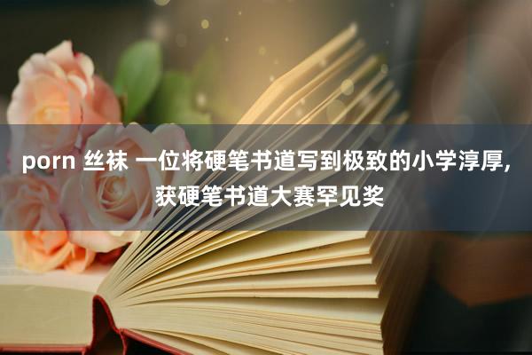 porn 丝袜 一位将硬笔书道写到极致的小学淳厚, 获硬笔书道大赛罕见奖