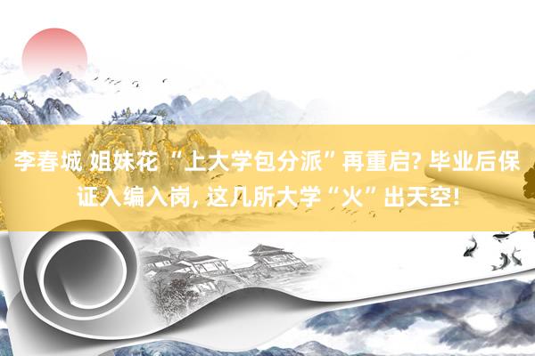 李春城 姐妹花 “上大学包分派”再重启? 毕业后保证入编入岗, 这几所大学“火”出天空!