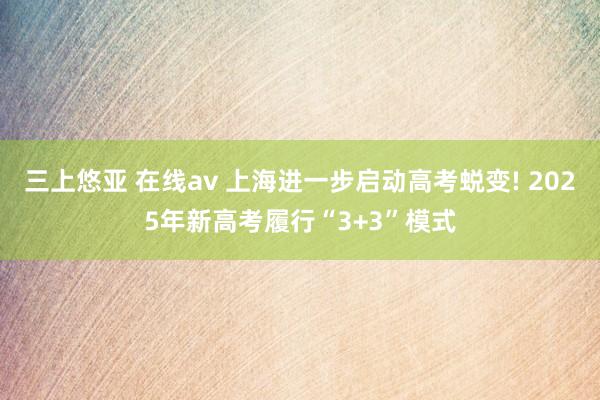 三上悠亚 在线av 上海进一步启动高考蜕变! 2025年新高考履行“3+3”模式