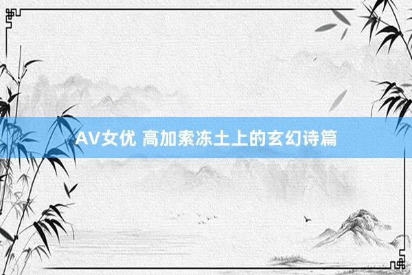 AV女优 高加索冻土上的玄幻诗篇