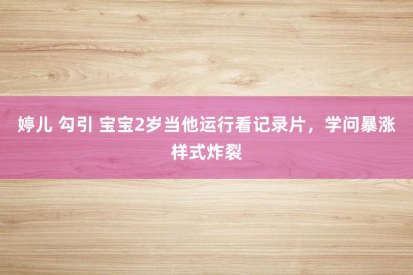 婷儿 勾引 宝宝2岁当他运行看记录片，学问暴涨样式炸裂