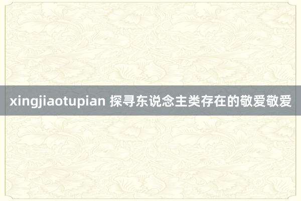 xingjiaotupian 探寻东说念主类存在的敬爱敬爱