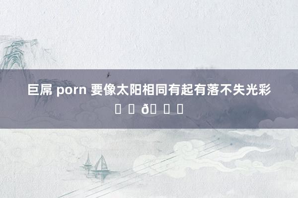 巨屌 porn 要像太阳相同有起有落不失光彩☀️🌈