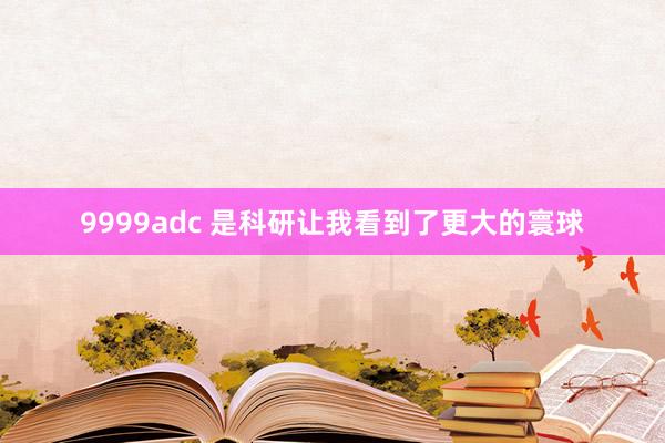 9999adc 是科研让我看到了更大的寰球