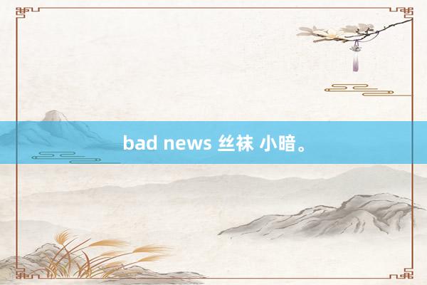 bad news 丝袜 小暗。