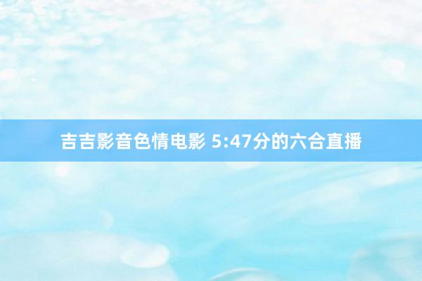 吉吉影音色情电影 5:47分的六合直播