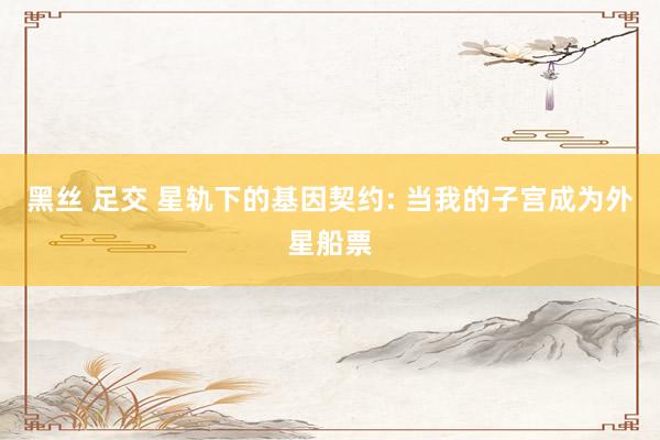 黑丝 足交 星轨下的基因契约: 当我的子宫成为外星船票
