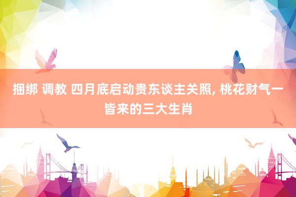 捆绑 调教 四月底启动贵东谈主关照, 桃花财气一皆来的三大生肖
