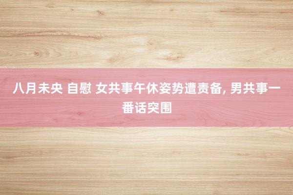 八月未央 自慰 女共事午休姿势遭责备, 男共事一番话突围