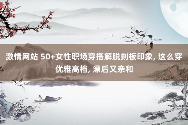激情网站 50+女性职场穿搭解脱刻板印象, 这么穿优雅高档, 漂后又亲和