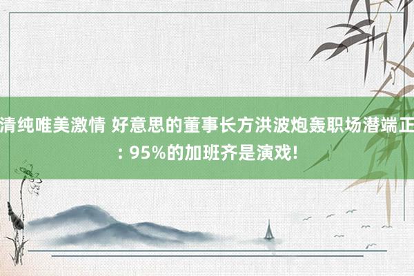 清纯唯美激情 好意思的董事长方洪波炮轰职场潜端正: 95%的加班齐是演戏!