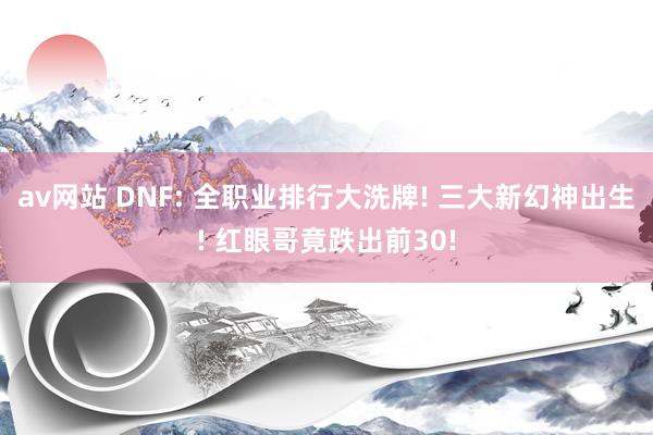 av网站 DNF: 全职业排行大洗牌! 三大新幻神出生! 红眼哥竟跌出前30!