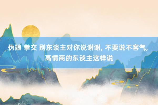 伪娘 拳交 别东谈主对你说谢谢, 不要说不客气, 高情商的东谈主这样说