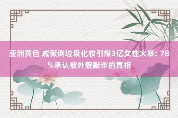 亚洲黄色 戚薇倒垃圾化妆引爆3亿女性火暴: 78%承认被外貌敲诈的真相