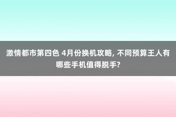 激情都市第四色 4月份换机攻略, 不同预算王人有哪些手机值得脱手?