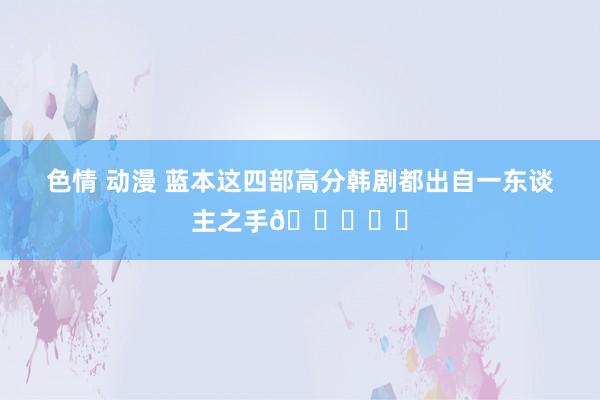 色情 动漫 蓝本这四部高分韩剧都出自一东谈主之手👍❗️