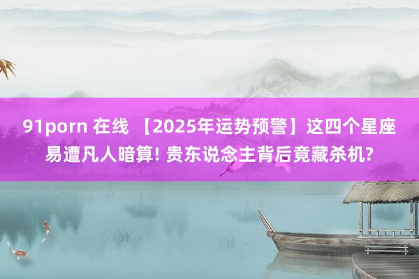 91porn 在线 【2025年运势预警】这四个星座易遭凡人暗算! 贵东说念主背后竟藏杀机?