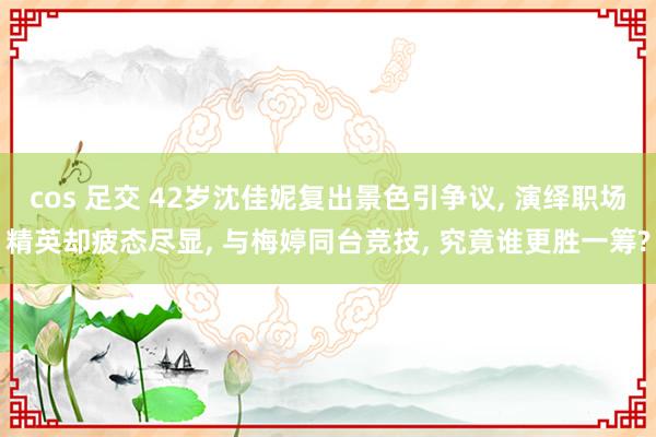 cos 足交 42岁沈佳妮复出景色引争议, 演绎职场精英却疲态尽显, 与梅婷同台竞技, 究竟谁更胜一筹?