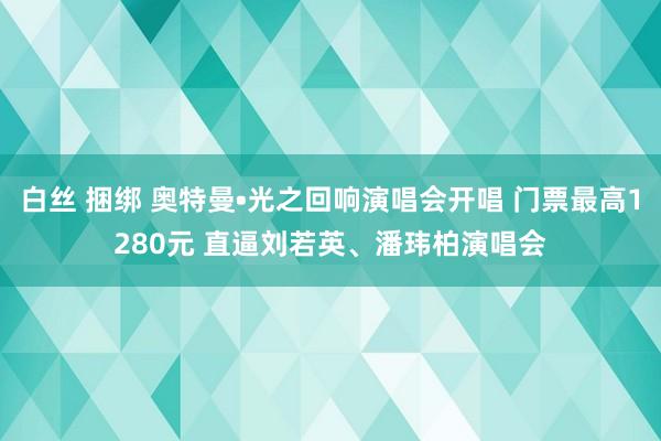 白丝 捆绑 奥特曼•光之回响演唱会开唱 门票最高1280元 直逼刘若英、潘玮柏演唱会