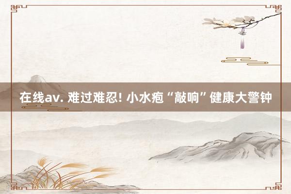 在线av. 难过难忍! 小水疱“敲响”健康大警钟