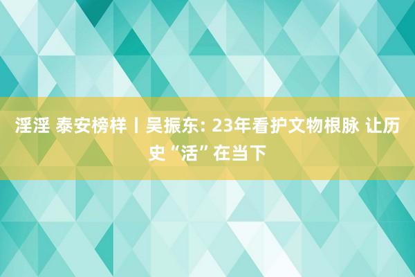淫淫 泰安榜样丨吴振东: 23年看护文物根脉 让历史“活”在当下