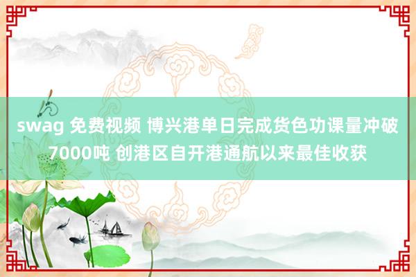 swag 免费视频 博兴港单日完成货色功课量冲破7000吨 创港区自开港通航以来最佳收获