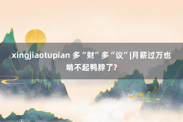 xingjiaotupian 多“财”多“议”|月薪过万也啃不起鸭脖了?