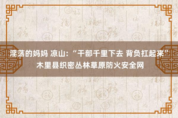 淫荡的妈妈 凉山: “干部千里下去 背负扛起来” 木里县织密丛林草原防火安全网