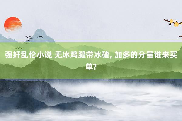 强奸乱伦小说 无冰鸡腿带冰碴, 加多的分量谁来买单?