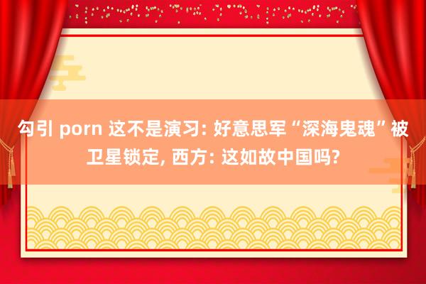 勾引 porn 这不是演习: 好意思军“深海鬼魂”被卫星锁定, 西方: 这如故中国吗?