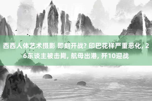 西西人体艺术摄影 即刻开战? 印巴花样严重恶化, 26东谈主被击毙, 航母出港, 歼10迎战
