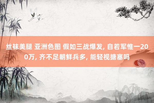 丝袜美腿 亚洲色图 假如三战爆发, 自若军惟一200万, 齐不足朝鲜兵多, 能轻视搪塞吗