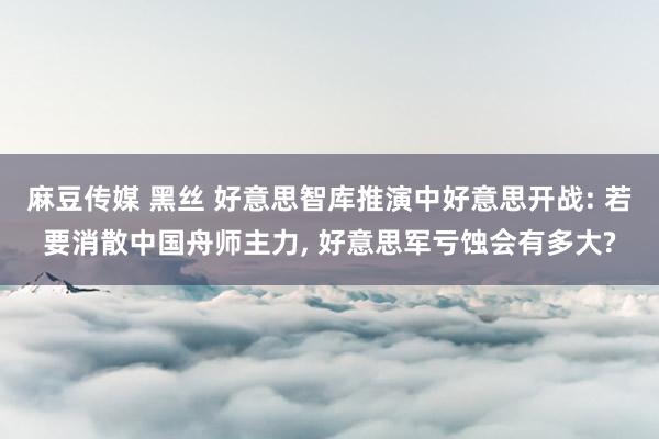 麻豆传媒 黑丝 好意思智库推演中好意思开战: 若要消散中国舟师主力, 好意思军亏蚀会有多大?