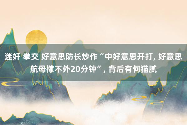 迷奸 拳交 好意思防长炒作“中好意思开打, 好意思航母撑不外20分钟”, 背后有何猫腻
