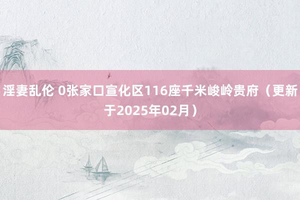 淫妻乱伦 0张家口宣化区116座千米峻岭贵府（更新于2025年02月）